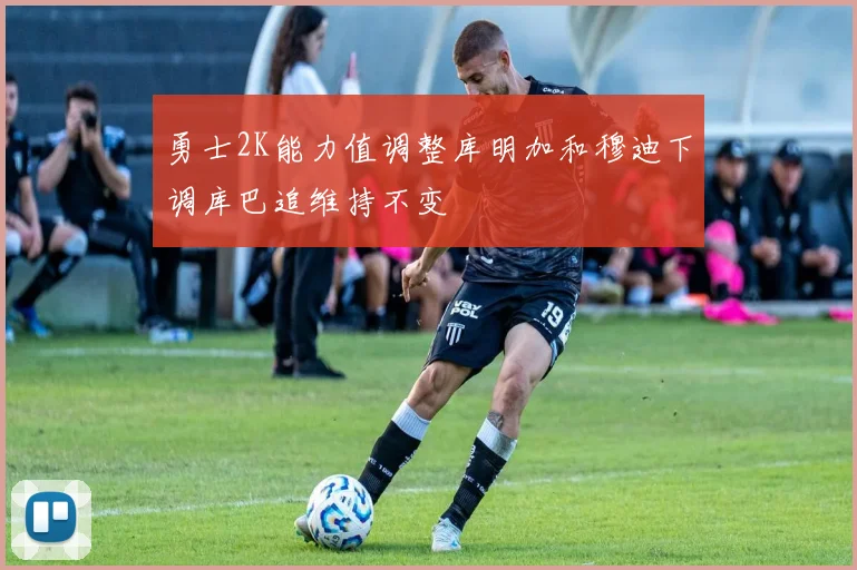 勇士2K能力值调整库明加和穆迪下调库巴追维持不变