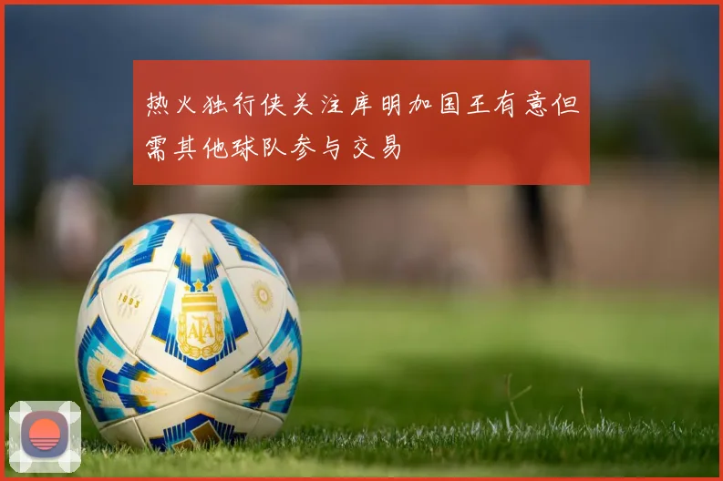 热火独行侠关注库明加国王有意但需其他球队参与交易
