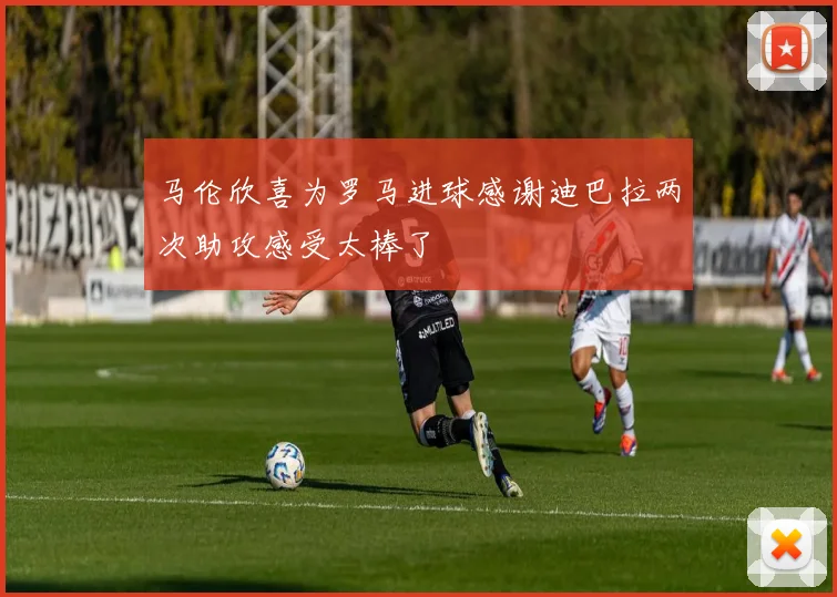 马伦欣喜为罗马进球感谢迪巴拉两次助攻感受太棒了