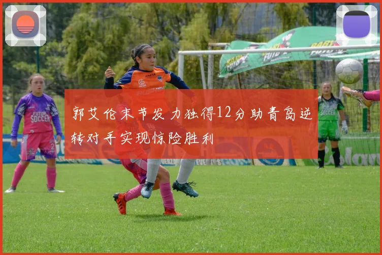 郭艾伦末节发力独得12分助青岛逆转对手实现惊险胜利