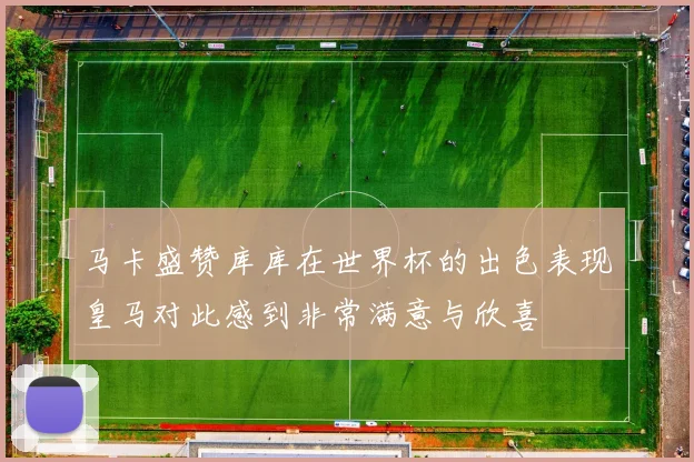 马卡盛赞库库在世界杯的出色表现皇马对此感到非常满意与欣喜