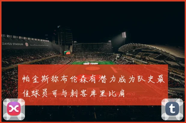 帕金斯称布伦森有潜力成为队史最佳球员可与刺客库里比肩