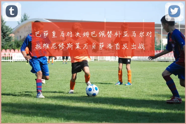 巴萨皇马对决姆巴佩替补亚马尔对抗维尼修斯莱万贡萨洛首发出战
