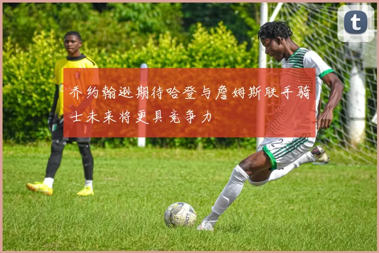 乔约翰逊期待哈登与詹姆斯联手骑士未来将更具竞争力
