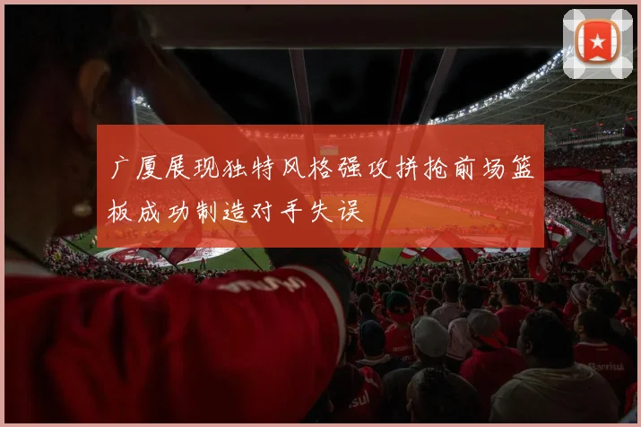 广厦展现独特风格强攻拼抢前场篮板成功制造对手失误