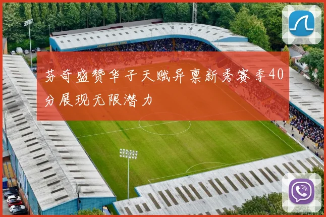 芬奇盛赞华子天赋异禀新秀赛季40分展现无限潜力
