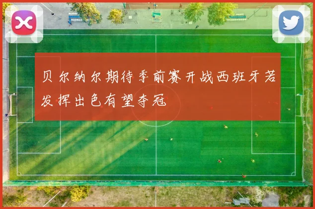贝尔纳尔期待季前赛开战西班牙若发挥出色有望夺冠