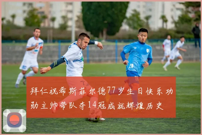 拜仁祝希斯菲尔德77岁生日快乐功勋主帅带队夺14冠成就辉煌历史