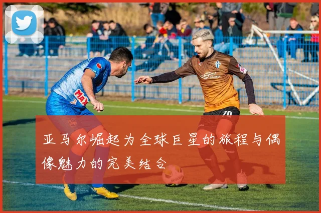 亚马尔崛起为全球巨星的旅程与偶像魅力的完美结合