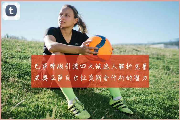巴萨锋线引援四大候选人解析克鲁皮奥亚萨瓦尔拉莫斯舍什科的潜力与前景