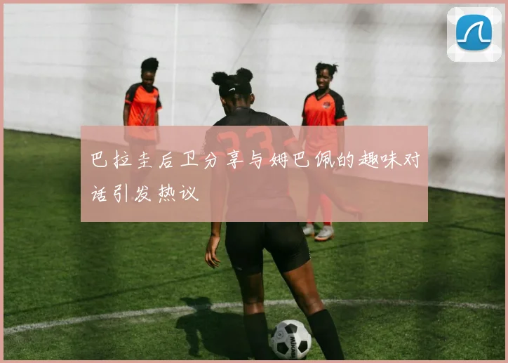 巴拉圭后卫分享与姆巴佩的趣味对话引发热议