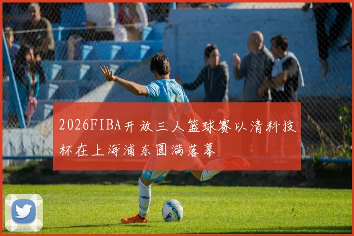 2026FIBA开放三人篮球赛以清科技杯在上海浦东圆满落幕