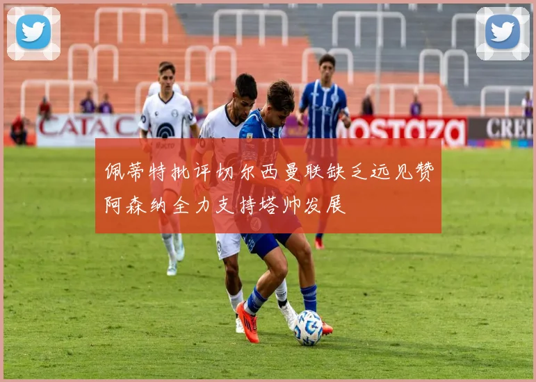 佩蒂特批评切尔西曼联缺乏远见赞阿森纳全力支持塔帅发展
